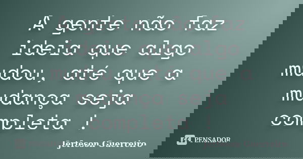 A gente não faz ideia que algo mudou, até que a mudança seja completa !... Frase de Jerfeson Guerreiro.