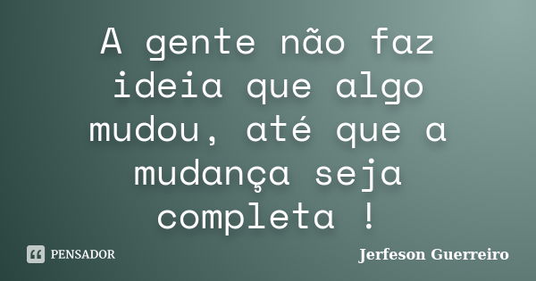 A gente não faz ideia que algo mudou, até que a mudança seja completa !... Frase de Jerfeson Guerreiro.