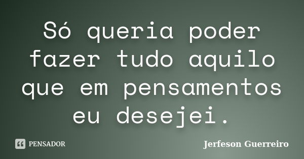 Só queria poder fazer tudo aquilo que em pensamentos eu desejei.... Frase de Jerfeson Guerreiro.