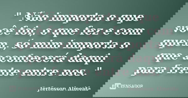 " Não importa o que você foi, o que fez e com quem, só mim importa o que acontecerá daqui para frente entre nos. "... Frase de Jerfesson Almeida.