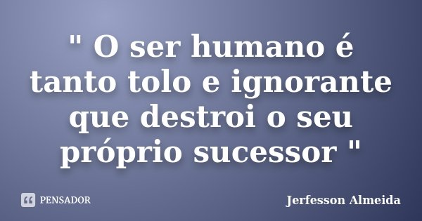 " O ser humano é tanto tolo e ignorante que destroi o seu próprio sucessor "... Frase de Jerfesson Almeida.