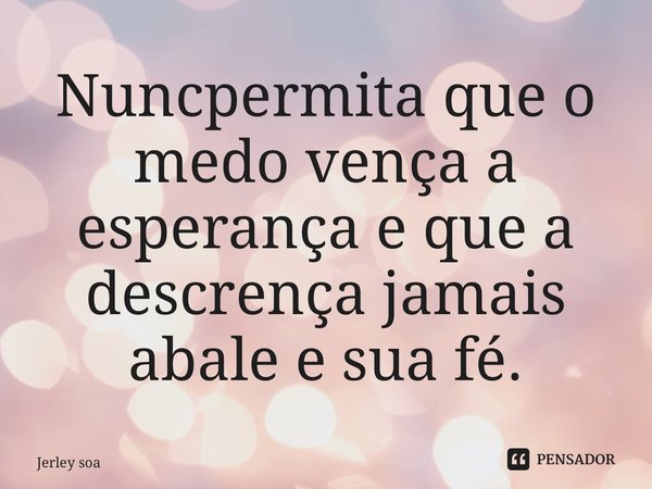⁠Nunca permita que o medo vença a esperança e que a descrença jamais abale e sua fé.... Frase de Jerley Soares.
