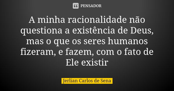 A minha racionalidade não questiona a existência de Deus, mas o que os seres humanos fizeram, e fazem, com o fato de Ele existir... Frase de Jerlian Carlos de Sena.