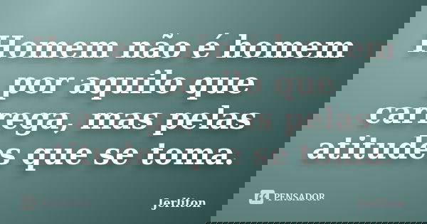 Homem não é homem por aquilo que carrega, mas pelas atitudes que se toma.... Frase de Jerliton.