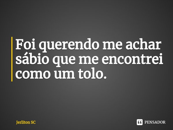 ⁠Foi querendo me achar sábio que me encontrei como um tolo.... Frase de Jerliton SC.
