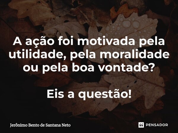 A ação foi motivada pela utilidade, pela moralidade ou pela boa vontade? Eis a questão!... Frase de Jerônimo Bento de Santana Neto.