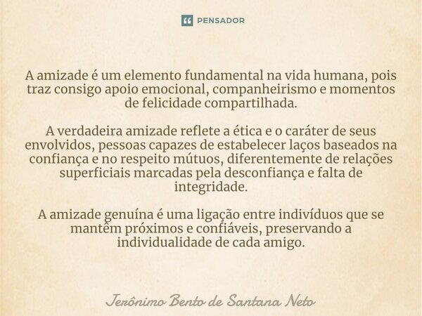 A amizade é um elemento fundamental na vida humana, pois traz consigo apoio emocional, companheirismo e momentos de felicidade compartilhada. A verdadeira amiz... Frase de Jerônimo Bento de Santana Neto.