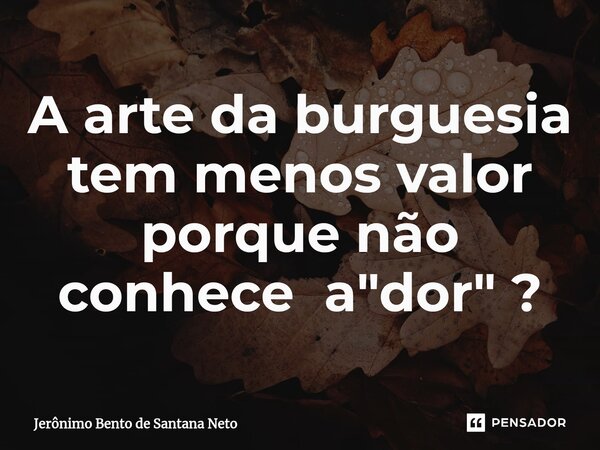 ⁠A arte da burguesia tem menos valor porque não conhece a "dor" ?... Frase de Jerônimo Bento de Santana Neto.