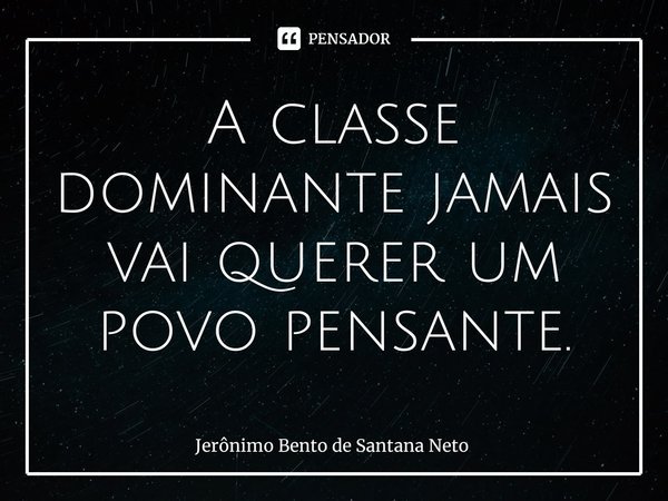 ⁠A classe dominante jamais vai querer um povo pensante.... Frase de Jerônimo Bento de Santana Neto.