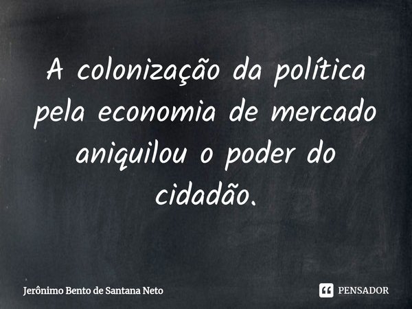 ⁠A colonização da política pela economia de mercado aniquilou o poder do cidadão.... Frase de Jerônimo Bento de Santana Neto.