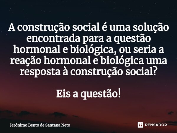⁠A construção social é uma solução encontrada para a questão hormonal e biológica, ou seria a reação hormonal e biológica uma resposta à construção social? Eis ... Frase de Jerônimo Bento de Santana Neto.