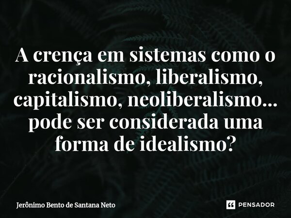 ⁠A crença em sistemas como o racionalismo, liberalismo, capitalismo, neoliberalismo... pode ser considerada uma forma de idealismo?... Frase de Jerônimo Bento de Santana Neto.