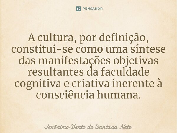 ⁠A cultura, por definição, constitui-se como uma síntese das manifestações objetivas resultantes da faculdade cognitiva e criativa inerente à consciência humana... Frase de Jerônimo Bento de Santana Neto.