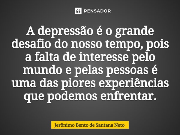 ⁠A depressão é o grande desafio do nosso tempo, pois a falta de interesse pelo mundo e pelas pessoas é uma das piores experiências que podemos enfrentar.... Frase de Jerônimo Bento de Santana Neto.