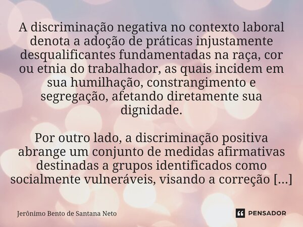 ⁠A discriminação negativa no contexto laboral denota a adoção de práticas injustamente desqualificantes fundamentadas na raça, cor ou etnia do trabalhador, as q... Frase de Jerônimo Bento de Santana Neto.