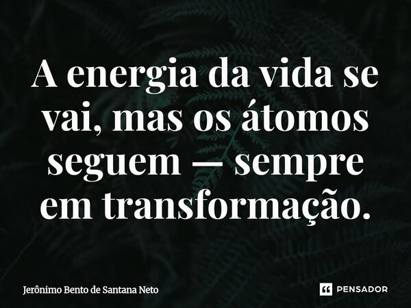 ⁠A energia da vida se vai, mas os átomos seguem — sempre em transformação.... Frase de Jerônimo Bento de Santana Neto.