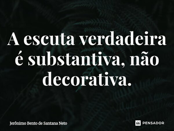 ⁠A escuta verdadeira é substantiva, não decorativa.... Frase de Jerônimo Bento de Santana Neto.