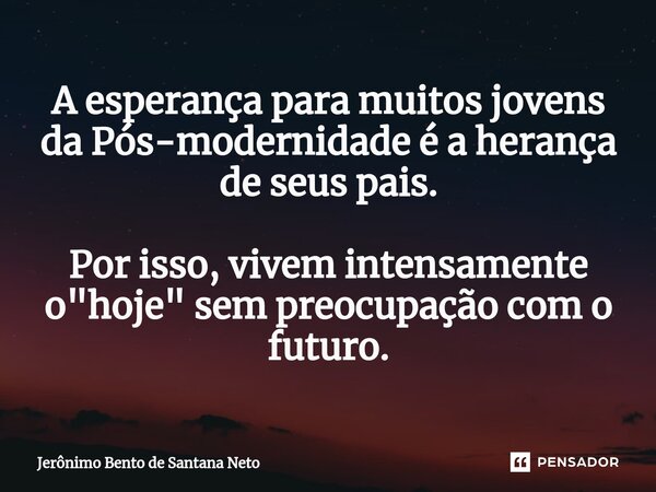 ⁠A esperança para muitos jovens da Pós-modernidade é a herança de seus pais. Por isso, vivem intensamente o "hoje" sem preocupação com o futuro.... Frase de Jerônimo Bento de Santana Neto.