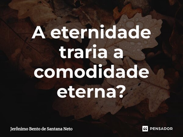 A eternidade traria a comodidade eterna?... Frase de Jerônimo Bento de Santana Neto.