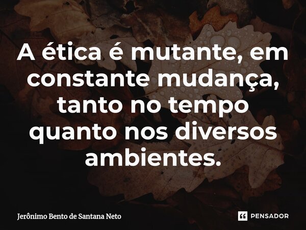 ⁠A ética é mutante, em constante mudança, tanto no tempo quanto nos diversos ambientes.... Frase de Jerônimo Bento de Santana Neto.
