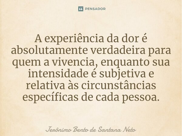 ⁠A experiência da dor é absolutamente verdadeira para quem a vivencia, enquanto sua intensidade é subjetiva e relativa às circunstâncias específicas de cada pes... Frase de Jerônimo Bento de Santana Neto.