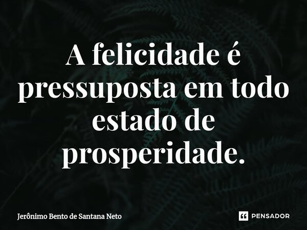 ⁠A felicidade é pressuposta em todo estado de prosperidade.... Frase de Jerônimo Bento de Santana Neto.