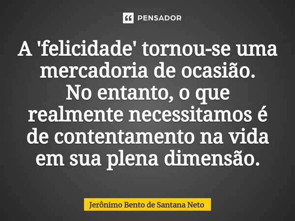 ⁠A 'felicidade' tornou-se uma mercadoria de ocasião. No entanto, o que realmente necessitamos é de contentamento na vida em sua plena dimensão.... Frase de Jerônimo Bento de Santana Neto.