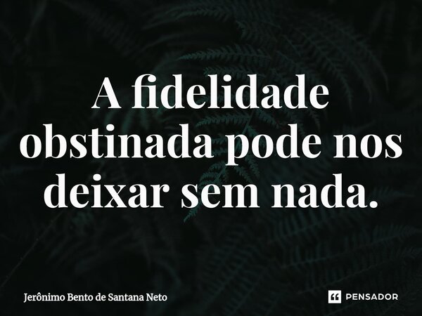 ⁠A fidelidade obstinada pode nos deixar sem nada.... Frase de Jerônimo Bento de Santana Neto.