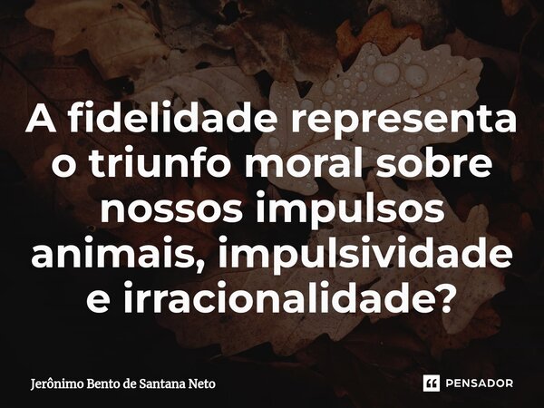 ⁠A fidelidade representa o triunfo moral sobre nossos impulsos animais, impulsividade e irracionalidade?... Frase de Jerônimo Bento de Santana Neto.