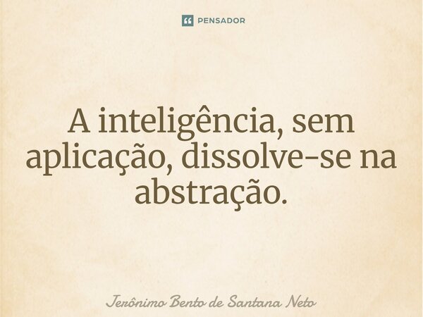 A inteligência, sem aplicação, dissolve-se na abstração.... Frase de Jerônimo Bento de Santana Neto.