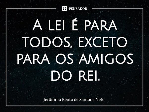 ⁠A lei é para todos, exceto para os amigos do rei.... Frase de Jerônimo Bento de Santana Neto.