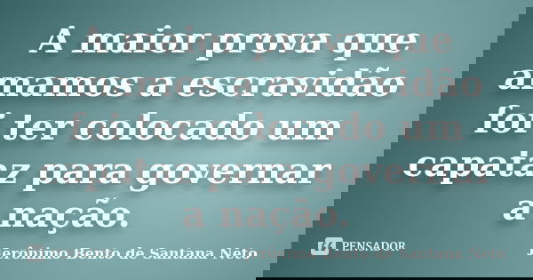 A maior prova que amamos a escravidão foi ter colocado um capataz para governar a nação.... Frase de Jerônimo Bento de Santana Neto.