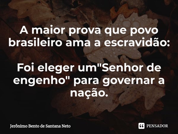 ⁠A maior prova que povo brasileiro ama a escravidão: Foi eleger um "Senhor de engenho" para governar a nação.... Frase de Jerônimo Bento de Santana Neto.