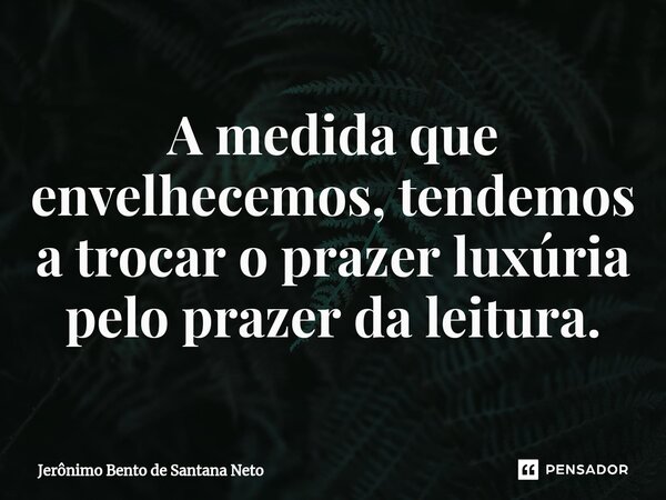 ⁠A medida que envelhecemos, tendemos a trocar o prazer luxúria pelo prazer da leitura.... Frase de Jerônimo Bento de Santana Neto.