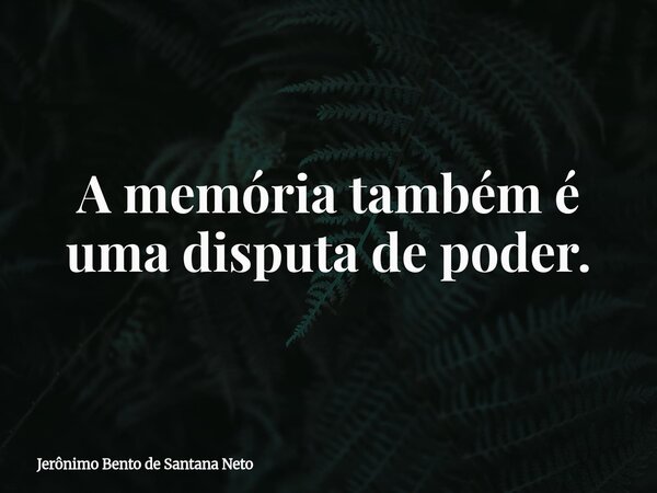 A memória também é uma disputa de poder.... Frase de Jerônimo Bento de Santana Neto.