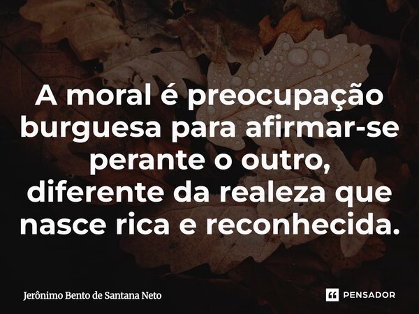 ⁠A moral é preocupação burguesa para afirmar-se perante o outro, diferente da realeza que nasce rica e reconhecida.... Frase de Jerônimo Bento de Santana Neto.