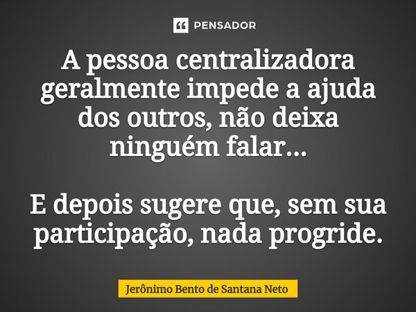 ⁠A pessoa centralizadora geralmente impede a ajuda dos outros, não deixa ninguém falar... E depois sugere que, sem sua participação, nada progride.... Frase de Jerônimo Bento de Santana Neto.