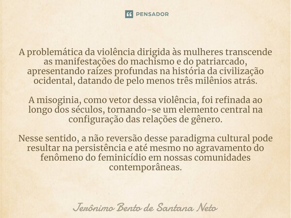 ⁠A problemática da violência dirigida às mulheres transcende as manifestações do machismo e do patriarcado, apresentando raízes profundas na história da civiliz... Frase de Jerônimo Bento de Santana Neto.