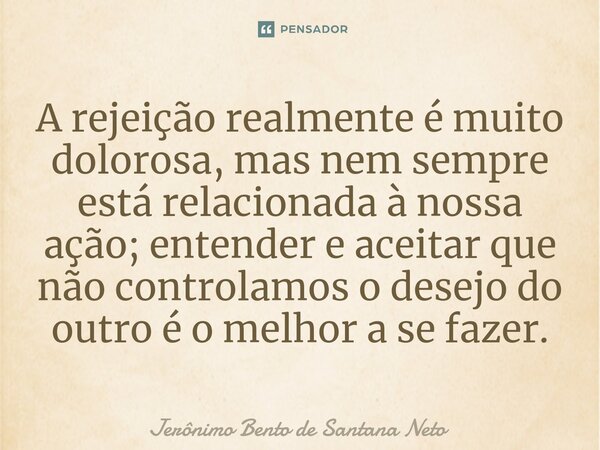 ⁠A rejeição realmente é muito dolorosa, mas nem sempre está relacionada à nossa ação; entender e aceitar que não controlamos o desejo do outro é o melhor a se f... Frase de Jerônimo Bento de Santana Neto.