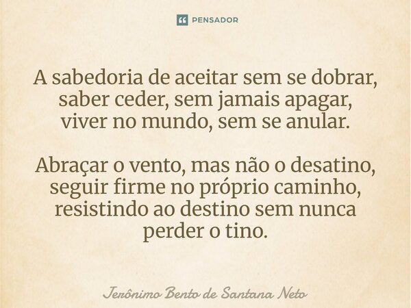A sabedoria de aceitar sem se dobrar, saber ceder, sem jamais apagar, viver no mundo, sem se anular. Abraçar o vento, mas não o desatino, seguir firme no própr... Frase de Jerônimo Bento de Santana Neto.