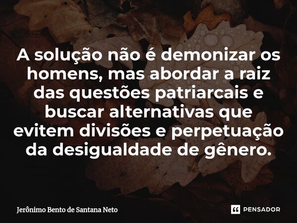 ⁠A solução não é demonizar os homens, mas abordar a raiz das questões patriarcais e buscar alternativas que evitem divisões e perpetuação da desigualdade de gên... Frase de Jerônimo Bento de Santana Neto.