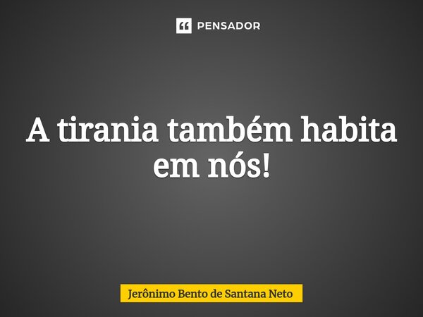 ⁠A tirania também habita em nós!... Frase de Jerônimo Bento de Santana Neto.