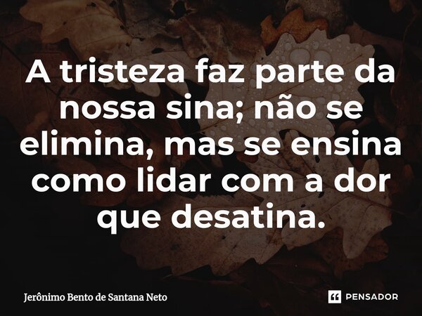 ⁠A tristeza faz parte da nossa sina; não se elimina, mas se ensina como lidar com a dor que desatina.... Frase de Jerônimo Bento de Santana Neto.