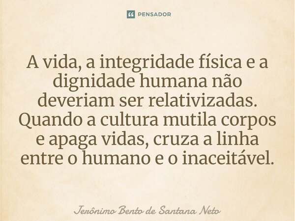 ⁠A vida, a integridade física e a dignidade humana não deveriam ser relativizadas. Quando a cultura mutila corpos e apaga vidas, cruza a linha entre o humano e ... Frase de Jerônimo Bento de Santana Neto.