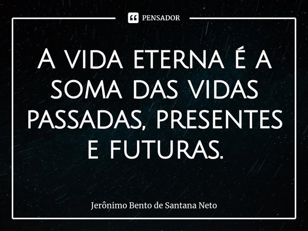 ⁠A vida eterna é a soma das vidas passadas, presentes e futuras.... Frase de Jerônimo Bento de Santana Neto.