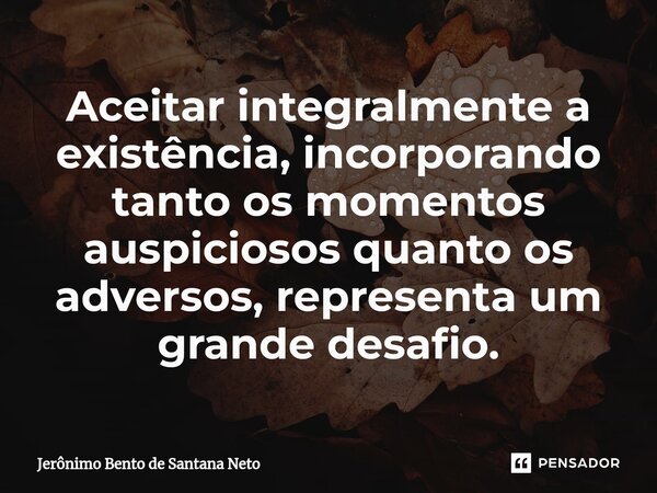 ⁠Aceitar integralmente a existência, incorporando tanto os momentos auspiciosos quanto os adversos, representa um grande desafio.... Frase de Jerônimo Bento de Santana Neto.