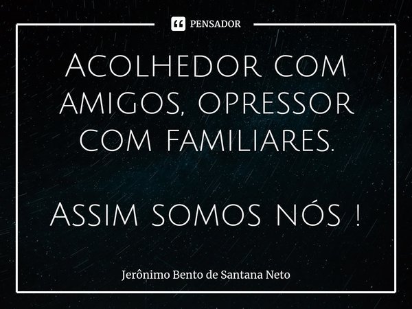 Acolhedor com amigos, opressor com familiares. Assim somos nós !... Frase de Jerônimo Bento de Santana Neto.