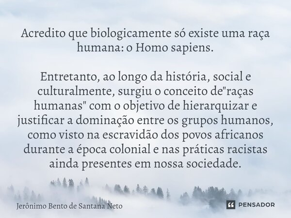 ⁠Acredito que biologicamente só existe uma raça humana: o Homo sapiens. Entretanto, ao longo da história, social e culturalmente, surgiu o conceito de "raç... Frase de Jerônimo Bento de Santana Neto.