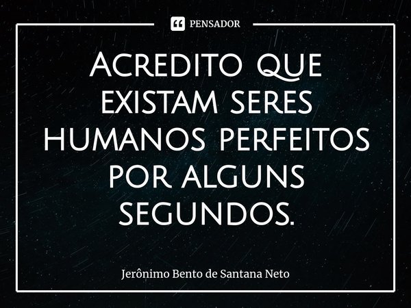 ⁠Acredito que existam seres humanos perfeitos por alguns segundos.... Frase de Jerônimo Bento de Santana Neto.