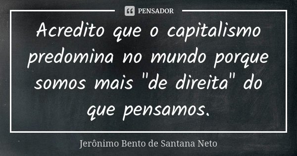 Acredito que o capitalismo predomina no mundo porque somos mais "de direita" do que pensamos.... Frase de Jerônimo Bento de Santana Neto.